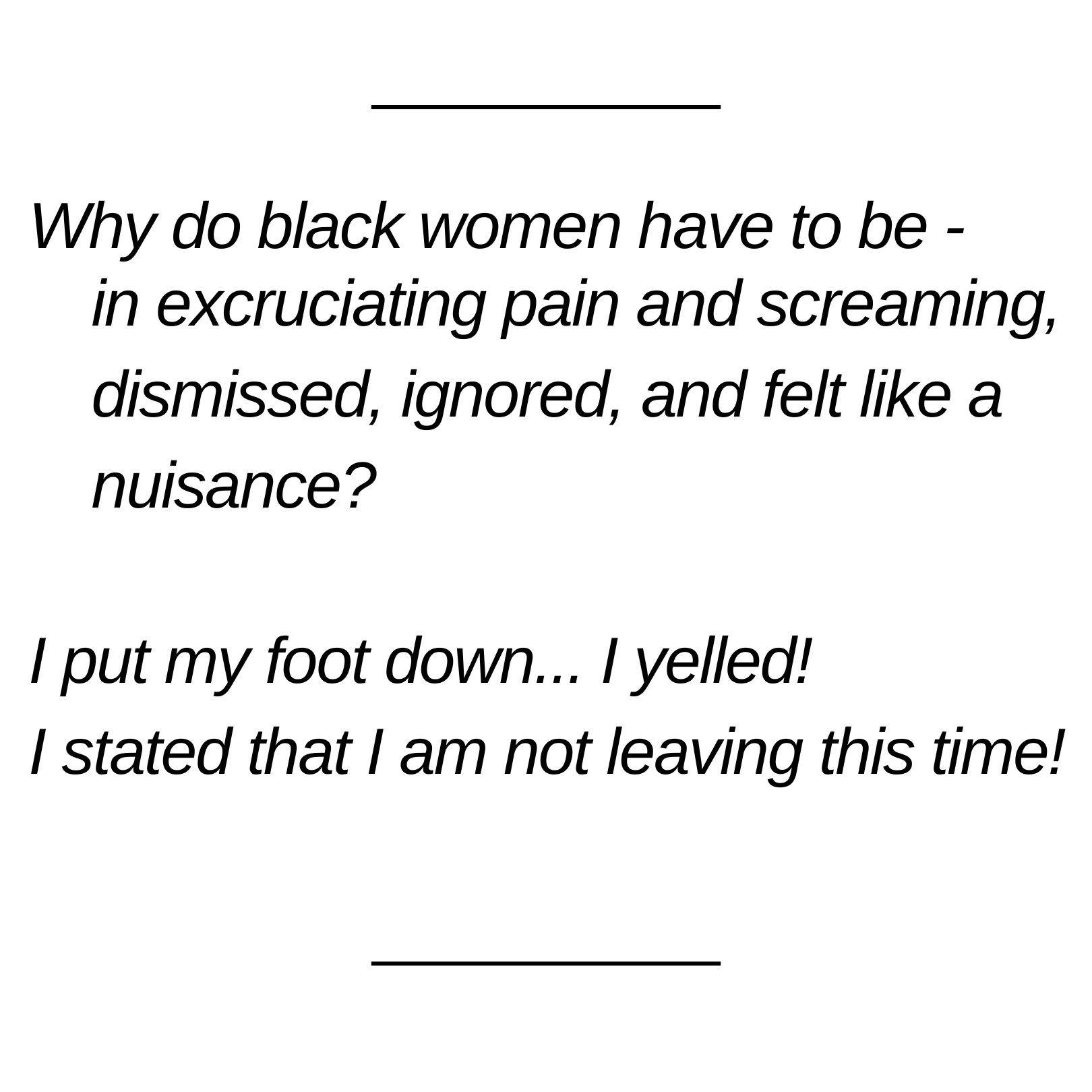 Words on a white background: Why do black women have to be -in excruciating pain and screaming, dismissed, ignored, and felt like a nuisance? I put my foot down... I yelled! I stated that I am not leaving this time!